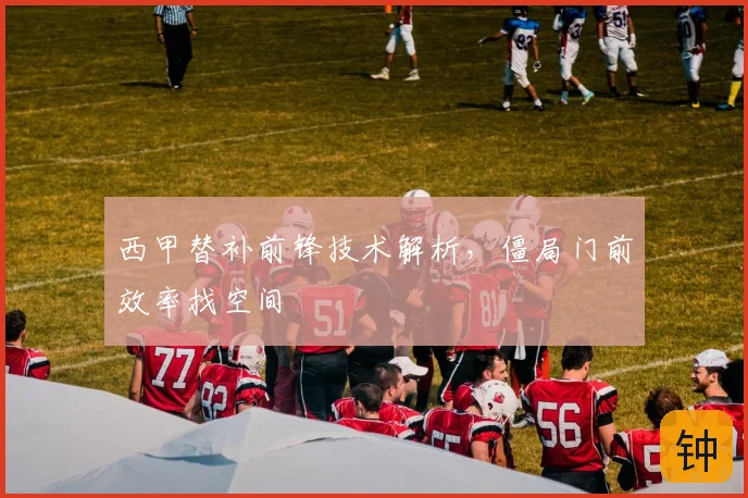 西甲替补前锋技术解析,僵局门前效率找空间